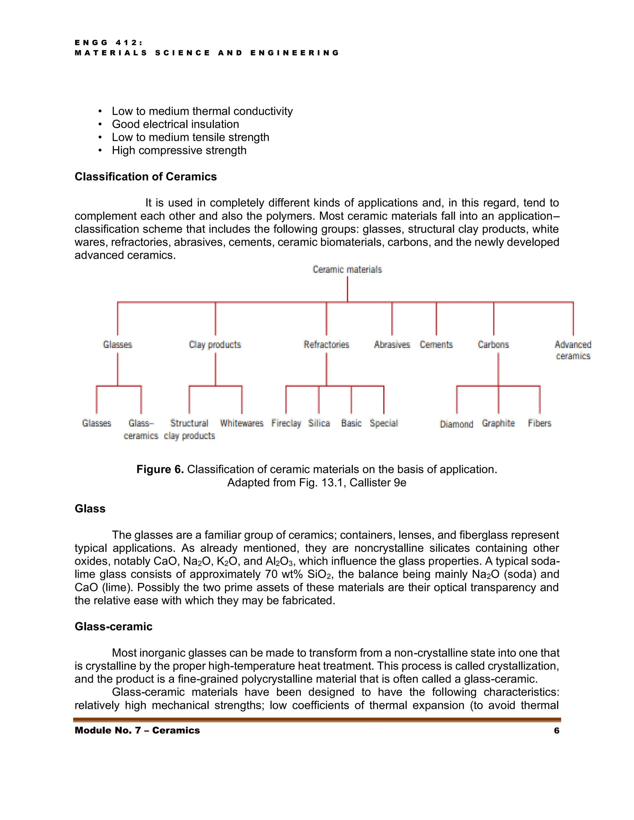 E N G G 4 1 2 :
M A T E R I A L S S C I E N C E A N D E N G I N E E R I N G
Module No. 7 – Ceramics 6
• Low to medium thermal conductivity
• Good electrical insulation
• Low to medium tensile strength
• High compressive strength
Classification of Ceramics
It is used in completely different kinds of applications and, in this regard, tend to
complement each other and also the polymers. Most ceramic materials fall into an application–
classification scheme that includes the following groups: glasses, structural clay products, white
wares, refractories, abrasives, cements, ceramic biomaterials, carbons, and the newly developed
advanced ceramics.
Figure 6. Classification of ceramic materials on the basis of application.
Adapted from Fig. 13.1, Callister 9e
Glass
The glasses are a familiar group of ceramics; containers, lenses, and fiberglass represent
typical applications. As already mentioned, they are noncrystalline silicates containing other
oxides, notably CaO, Na2O, K2O, and Al2O3, which influence the glass properties. A typical soda-
lime glass consists of approximately 70 wt% SiO2, the balance being mainly Na2O (soda) and
CaO (lime). Possibly the two prime assets of these materials are their optical transparency and
the relative ease with which they may be fabricated.
Glass-ceramic
Most inorganic glasses can be made to transform from a non-crystalline state into one that
is crystalline by the proper high-temperature heat treatment. This process is called crystallization,
and the product is a fine-grained polycrystalline material that is often called a glass-ceramic.
Glass-ceramic materials have been designed to have the following characteristics:
relatively high mechanical strengths; low coefficients of thermal expansion (to avoid thermal
 