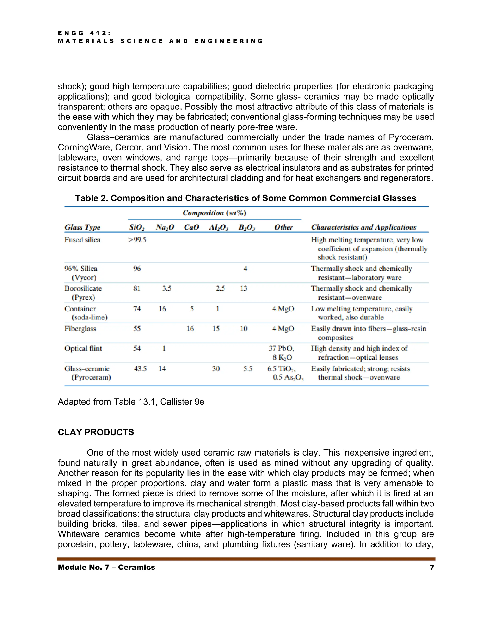 E N G G 4 1 2 :
M A T E R I A L S S C I E N C E A N D E N G I N E E R I N G
Module No. 7 – Ceramics 7
shock); good high-temperature capabilities; good dielectric properties (for electronic packaging
applications); and good biological compatibility. Some glass- ceramics may be made optically
transparent; others are opaque. Possibly the most attractive attribute of this class of materials is
the ease with which they may be fabricated; conventional glass-forming techniques may be used
conveniently in the mass production of nearly pore-free ware.
Glass–ceramics are manufactured commercially under the trade names of Pyroceram,
CorningWare, Cercor, and Vision. The most common uses for these materials are as ovenware,
tableware, oven windows, and range tops—primarily because of their strength and excellent
resistance to thermal shock. They also serve as electrical insulators and as substrates for printed
circuit boards and are used for architectural cladding and for heat exchangers and regenerators.
Table 2. Composition and Characteristics of Some Common Commercial Glasses
Adapted from Table 13.1, Callister 9e
CLAY PRODUCTS
One of the most widely used ceramic raw materials is clay. This inexpensive ingredient,
found naturally in great abundance, often is used as mined without any upgrading of quality.
Another reason for its popularity lies in the ease with which clay products may be formed; when
mixed in the proper proportions, clay and water form a plastic mass that is very amenable to
shaping. The formed piece is dried to remove some of the moisture, after which it is fired at an
elevated temperature to improve its mechanical strength. Most clay-based products fall within two
broad classifications: the structural clay products and whitewares. Structural clay products include
building bricks, tiles, and sewer pipes—applications in which structural integrity is important.
Whiteware ceramics become white after high-temperature firing. Included in this group are
porcelain, pottery, tableware, china, and plumbing fixtures (sanitary ware). In addition to clay,
 