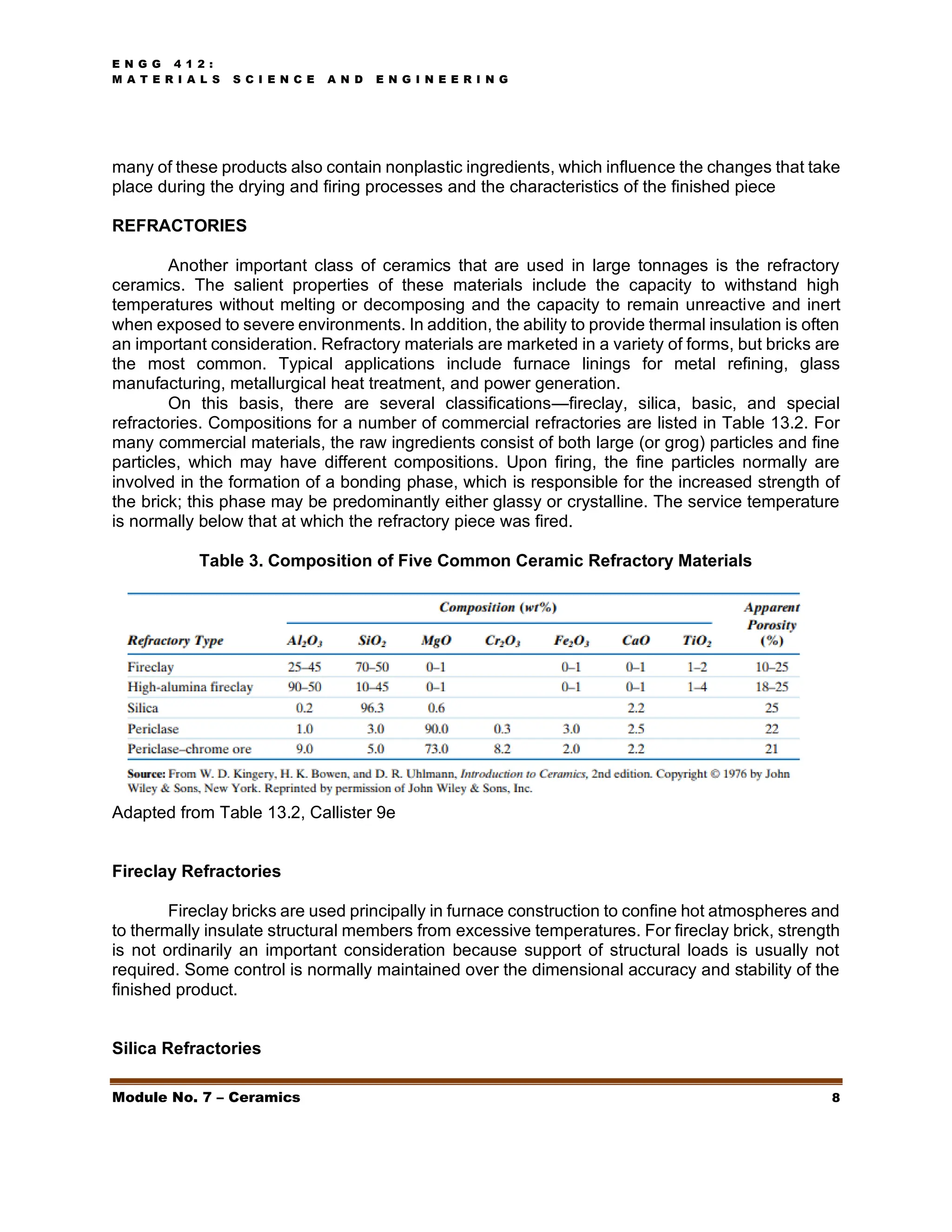 E N G G 4 1 2 :
M A T E R I A L S S C I E N C E A N D E N G I N E E R I N G
Module No. 7 – Ceramics 8
many of these products also contain nonplastic ingredients, which influence the changes that take
place during the drying and firing processes and the characteristics of the finished piece
REFRACTORIES
Another important class of ceramics that are used in large tonnages is the refractory
ceramics. The salient properties of these materials include the capacity to withstand high
temperatures without melting or decomposing and the capacity to remain unreactive and inert
when exposed to severe environments. In addition, the ability to provide thermal insulation is often
an important consideration. Refractory materials are marketed in a variety of forms, but bricks are
the most common. Typical applications include furnace linings for metal refining, glass
manufacturing, metallurgical heat treatment, and power generation.
On this basis, there are several classifications—fireclay, silica, basic, and special
refractories. Compositions for a number of commercial refractories are listed in Table 13.2. For
many commercial materials, the raw ingredients consist of both large (or grog) particles and fine
particles, which may have different compositions. Upon firing, the fine particles normally are
involved in the formation of a bonding phase, which is responsible for the increased strength of
the brick; this phase may be predominantly either glassy or crystalline. The service temperature
is normally below that at which the refractory piece was fired.
Table 3. Composition of Five Common Ceramic Refractory Materials
Adapted from Table 13.2, Callister 9e
Fireclay Refractories
Fireclay bricks are used principally in furnace construction to confine hot atmospheres and
to thermally insulate structural members from excessive temperatures. For fireclay brick, strength
is not ordinarily an important consideration because support of structural loads is usually not
required. Some control is normally maintained over the dimensional accuracy and stability of the
finished product.
Silica Refractories
 