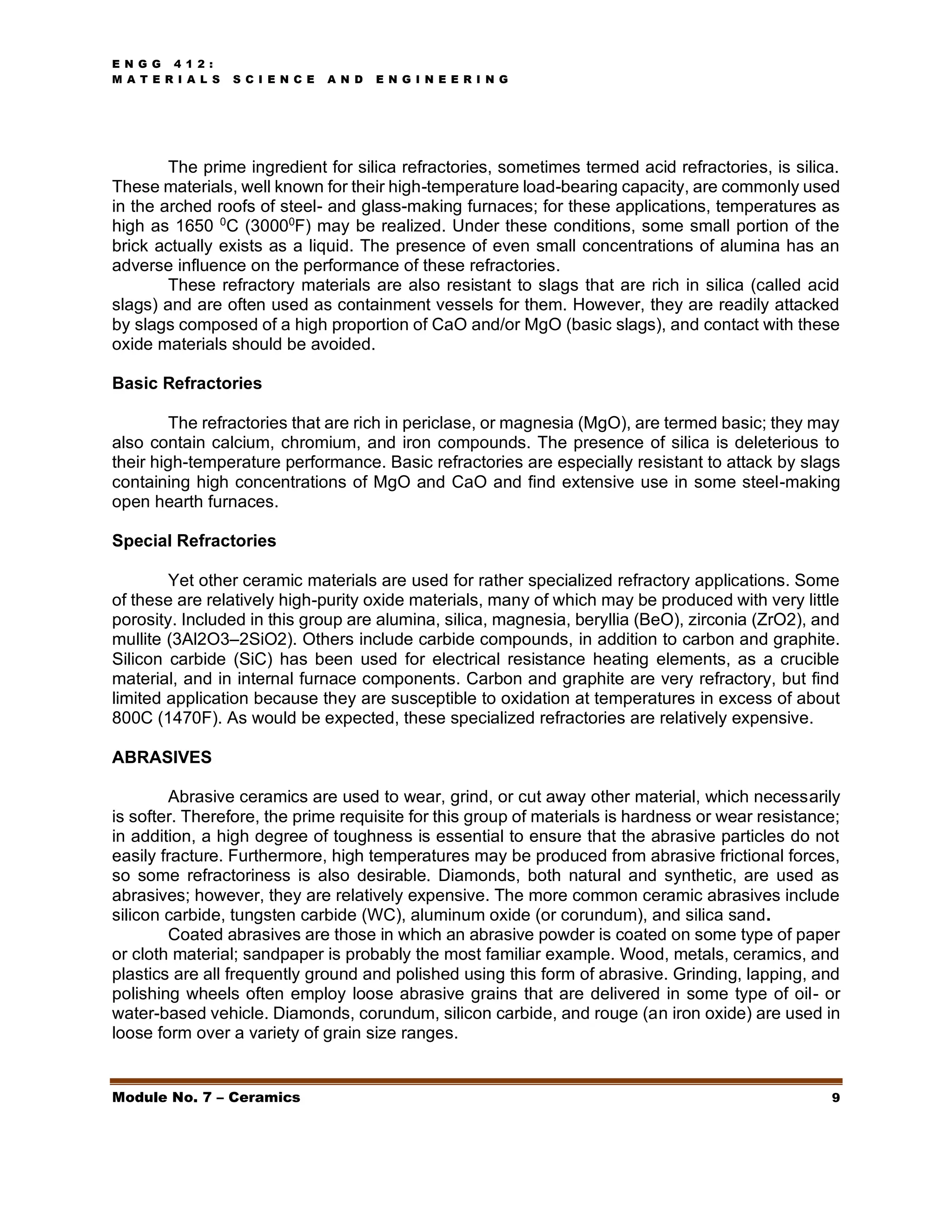 E N G G 4 1 2 :
M A T E R I A L S S C I E N C E A N D E N G I N E E R I N G
Module No. 7 – Ceramics 9
The prime ingredient for silica refractories, sometimes termed acid refractories, is silica.
These materials, well known for their high-temperature load-bearing capacity, are commonly used
in the arched roofs of steel- and glass-making furnaces; for these applications, temperatures as
high as 1650 0
C (30000
F) may be realized. Under these conditions, some small portion of the
brick actually exists as a liquid. The presence of even small concentrations of alumina has an
adverse influence on the performance of these refractories.
These refractory materials are also resistant to slags that are rich in silica (called acid
slags) and are often used as containment vessels for them. However, they are readily attacked
by slags composed of a high proportion of CaO and/or MgO (basic slags), and contact with these
oxide materials should be avoided.
Basic Refractories
The refractories that are rich in periclase, or magnesia (MgO), are termed basic; they may
also contain calcium, chromium, and iron compounds. The presence of silica is deleterious to
their high-temperature performance. Basic refractories are especially resistant to attack by slags
containing high concentrations of MgO and CaO and find extensive use in some steel-making
open hearth furnaces.
Special Refractories
Yet other ceramic materials are used for rather specialized refractory applications. Some
of these are relatively high-purity oxide materials, many of which may be produced with very little
porosity. Included in this group are alumina, silica, magnesia, beryllia (BeO), zirconia (ZrO2), and
mullite (3Al2O3–2SiO2). Others include carbide compounds, in addition to carbon and graphite.
Silicon carbide (SiC) has been used for electrical resistance heating elements, as a crucible
material, and in internal furnace components. Carbon and graphite are very refractory, but find
limited application because they are susceptible to oxidation at temperatures in excess of about
800C (1470F). As would be expected, these specialized refractories are relatively expensive.
ABRASIVES
Abrasive ceramics are used to wear, grind, or cut away other material, which necessarily
is softer. Therefore, the prime requisite for this group of materials is hardness or wear resistance;
in addition, a high degree of toughness is essential to ensure that the abrasive particles do not
easily fracture. Furthermore, high temperatures may be produced from abrasive frictional forces,
so some refractoriness is also desirable. Diamonds, both natural and synthetic, are used as
abrasives; however, they are relatively expensive. The more common ceramic abrasives include
silicon carbide, tungsten carbide (WC), aluminum oxide (or corundum), and silica sand.
Coated abrasives are those in which an abrasive powder is coated on some type of paper
or cloth material; sandpaper is probably the most familiar example. Wood, metals, ceramics, and
plastics are all frequently ground and polished using this form of abrasive. Grinding, lapping, and
polishing wheels often employ loose abrasive grains that are delivered in some type of oil- or
water-based vehicle. Diamonds, corundum, silicon carbide, and rouge (an iron oxide) are used in
loose form over a variety of grain size ranges.
 