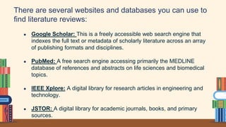 There are several websites and databases you can use to
find literature reviews:
● Google Scholar: This is a freely accessible web search engine that
indexes the full text or metadata of scholarly literature across an array
of publishing formats and disciplines.
● PubMed: A free search engine accessing primarily the MEDLINE
database of references and abstracts on life sciences and biomedical
topics.
● IEEE Xplore: A digital library for research articles in engineering and
technology.
● JSTOR: A digital library for academic journals, books, and primary
sources.
 