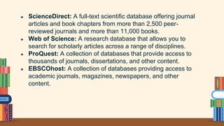 ● ScienceDirect: A full-text scientific database offering journal
articles and book chapters from more than 2,500 peer-
reviewed journals and more than 11,000 books.
● Web of Science: A research database that allows you to
search for scholarly articles across a range of disciplines.
● ProQuest: A collection of databases that provide access to
thousands of journals, dissertations, and other content.
● EBSCOhost: A collection of databases providing access to
academic journals, magazines, newspapers, and other
content.
 