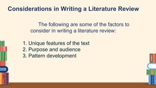 Considerations in Writing a Literature Review
The following are some of the factors to
consider in writing a literature review:
1. Unique features of the text
2. Purpose and audience
3. Pattern development
 
