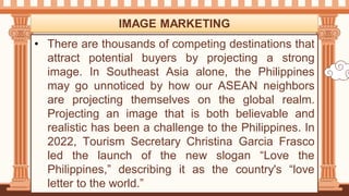 • There are thousands of competing destinations that
attract potential buyers by projecting a strong
image. In Southeast Asia alone, the Philippines
may go unnoticed by how our ASEAN neighbors
are projecting themselves on the global realm.
Projecting an image that is both believable and
realistic has been a challenge to the Philippines. In
2022, Tourism Secretary Christina Garcia Frasco
led the launch of the new slogan “Love the
Philippines,” describing it as the country's “love
letter to the world.”
IMAGE MARKETING
 