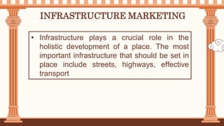 INFRASTRUCTURE MARKETING
• Infrastructure plays a crucial role in the
holistic development of a place. The most
important infrastructure that should be set in
place include streets, highways, effective
transport
 