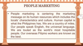PEOPLE MARKETING
• People marketing is centering the marketing
message on its human resources which includes the
locals’ characteristics and culture. Human capital is
what the Philippines has. We are a country of miles.
Our people speak English, the universal language.
We are touted as the world’s most hospitable
people. Our overseas Filipino workers are known as
the best.
 