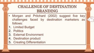 CHALLENGE OF DESTINATION
BRANDING
• Morgan and Pritchard (2002) suggest five key
challenges faced by destination marketers as
follows:
1. Limited Budget
2. Politics
3. External Environment
4. Destination product
5. Creating Differentiation
 