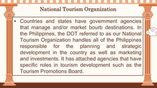 National Tourism Organization
• Countries and states have government agencies
that manage and/or market bourb destinations. In
the Philippines, the DOT referred to as our National
Tourism Organization handles all of the Philippines
responsible for the planning and strategic
development in the country as well as marketing
and investments. It has attached agencies that have
specific roles in tourism development such as the
Tourism Promotions Board.
 