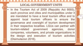 LOCAL GOVERNMENT UNITS
• In the Tourism Act of 2009 (Republic Act 9593),
each province and cities and municipalities under it
are mandated to have a local tourism office and to
appoint local tourism officers to ensure the
governance and oversight of tourism development
in their respective localities. LGUs can partner with
tourism-related government agencies, donor
companies, volunteers, and private organizations in
the design and execution of tourism activities
(Disimulacion 2016).
 