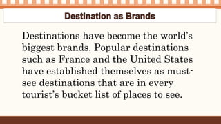 Destinations have become the world’s
biggest brands. Popular destinations
such as France and the United States
have established themselves as must-
see destinations that are in every
tourist’s bucket list of places to see.
 