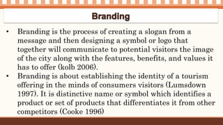• Branding is the process of creating a slogan from a
message and then designing a symbol or logo that
together will communicate to potential visitors the image
of the city along with the features, benefits, and values it
has to offer (kolb 2006).
• Branding is about establishing the identity of a tourism
offering in the minds of consumers visitors (Lumsdown
1997). It is distinctive name or symbol which identifies a
product or set of products that differentiates it from other
competitors (Cooke 1996)
 