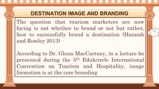 The question that tourism marketers are now
facing is not whether to brand or not but rather,
how to successfully brand a destination (Hannah
and Rowley 2013)
According to Dr. Glenn MacCartney, in a lecture he
presented during the 5th Edukcircle International
Convention on Tourism and Hospitality, image
formation is at the core branding
DESTINATION IMAGE AND BRANDING
 