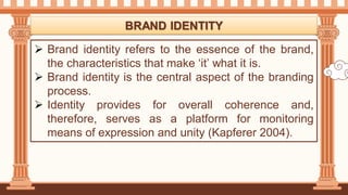  Brand identity refers to the essence of the brand,
the characteristics that make ‘it’ what it is.
 Brand identity is the central aspect of the branding
process.
 Identity provides for overall coherence and,
therefore, serves as a platform for monitoring
means of expression and unity (Kapferer 2004).
BRAND IDENTITY
 