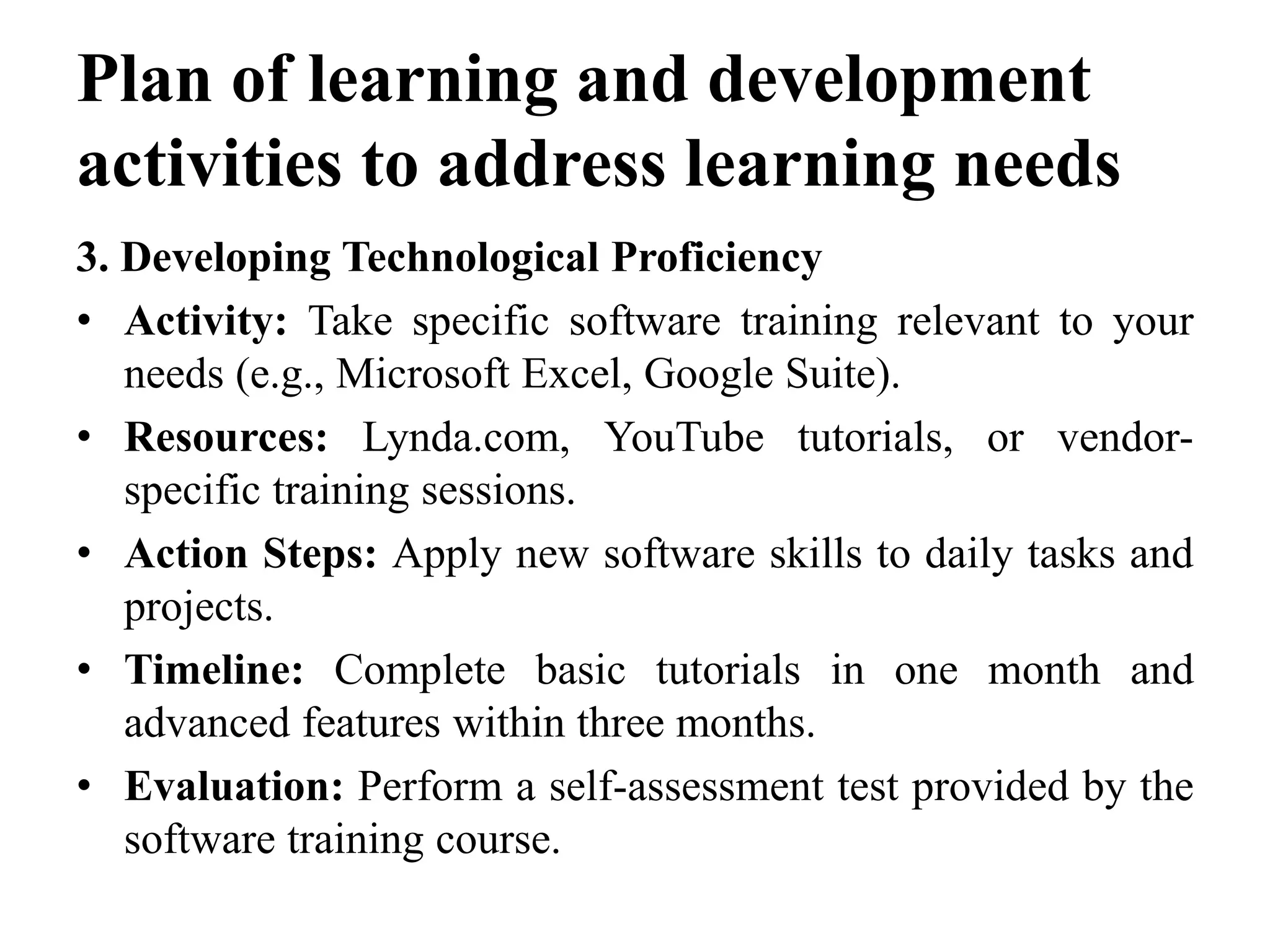 Plan of learning and development
activities to address learning needs
3. Developing Technological Proficiency
• Activity: Take specific software training relevant to your
needs (e.g., Microsoft Excel, Google Suite).
• Resources: Lynda.com, YouTube tutorials, or vendor-
specific training sessions.
• Action Steps: Apply new software skills to daily tasks and
projects.
• Timeline: Complete basic tutorials in one month and
advanced features within three months.
• Evaluation: Perform a self-assessment test provided by the
software training course.
 
