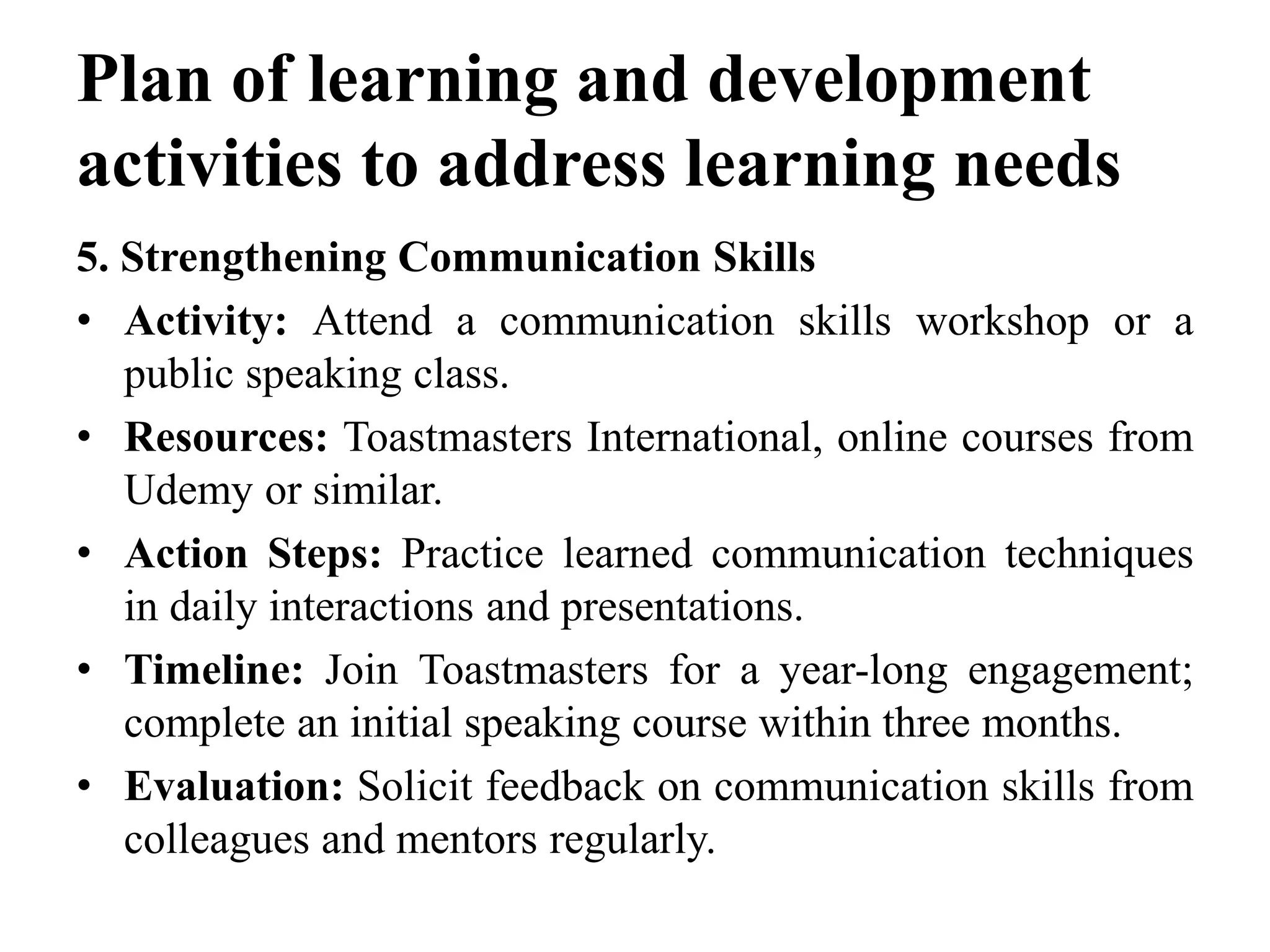 Plan of learning and development
activities to address learning needs
5. Strengthening Communication Skills
• Activity: Attend a communication skills workshop or a
public speaking class.
• Resources: Toastmasters International, online courses from
Udemy or similar.
• Action Steps: Practice learned communication techniques
in daily interactions and presentations.
• Timeline: Join Toastmasters for a year-long engagement;
complete an initial speaking course within three months.
• Evaluation: Solicit feedback on communication skills from
colleagues and mentors regularly.
 
