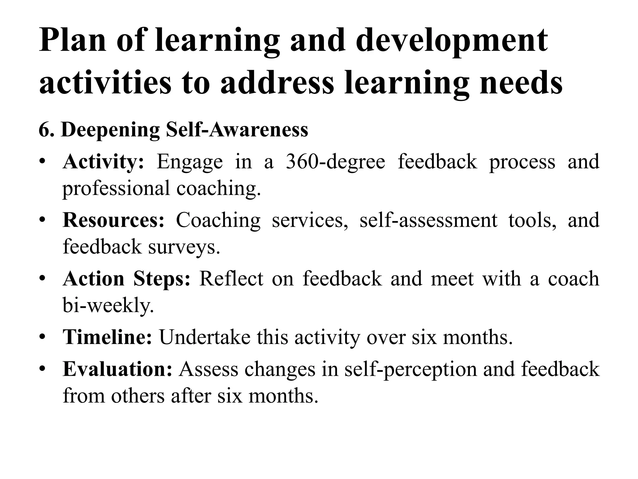 Plan of learning and development
activities to address learning needs
6. Deepening Self-Awareness
• Activity: Engage in a 360-degree feedback process and
professional coaching.
• Resources: Coaching services, self-assessment tools, and
feedback surveys.
• Action Steps: Reflect on feedback and meet with a coach
bi-weekly.
• Timeline: Undertake this activity over six months.
• Evaluation: Assess changes in self-perception and feedback
from others after six months.
 