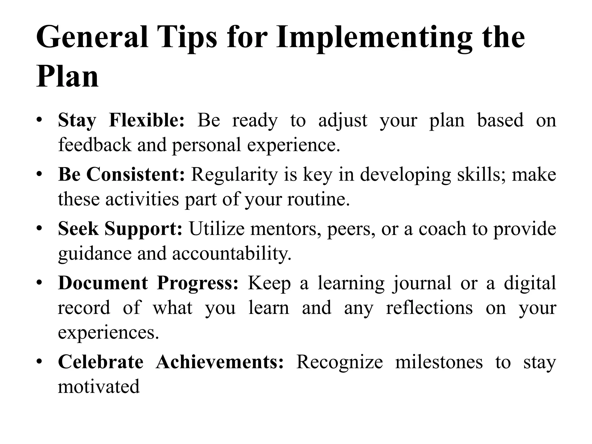 General Tips for Implementing the
Plan
• Stay Flexible: Be ready to adjust your plan based on
feedback and personal experience.
• Be Consistent: Regularity is key in developing skills; make
these activities part of your routine.
• Seek Support: Utilize mentors, peers, or a coach to provide
guidance and accountability.
• Document Progress: Keep a learning journal or a digital
record of what you learn and any reflections on your
experiences.
• Celebrate Achievements: Recognize milestones to stay
motivated
 