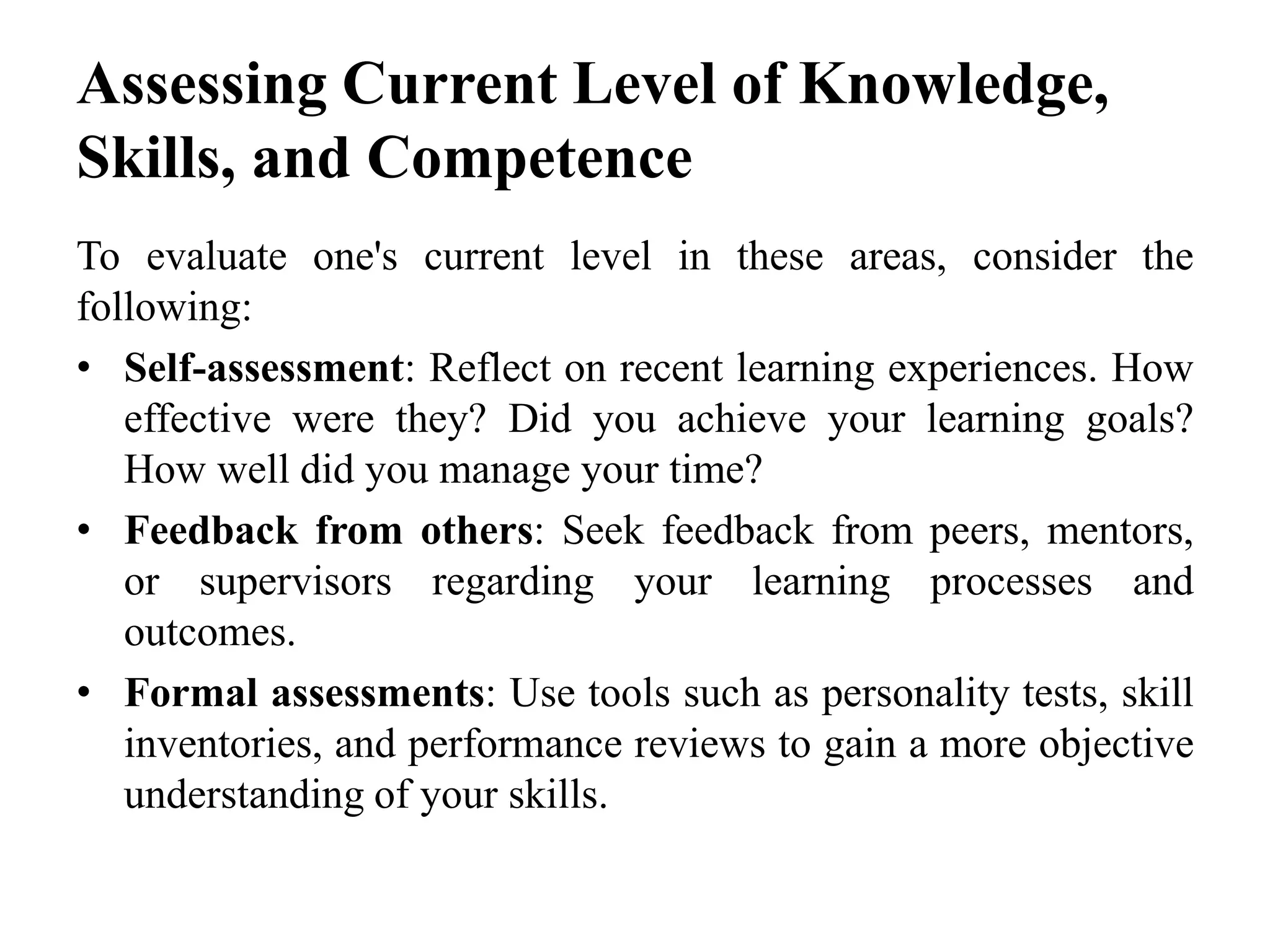 Assessing Current Level of Knowledge,
Skills, and Competence
To evaluate one's current level in these areas, consider the
following:
• Self-assessment: Reflect on recent learning experiences. How
effective were they? Did you achieve your learning goals?
How well did you manage your time?
• Feedback from others: Seek feedback from peers, mentors,
or supervisors regarding your learning processes and
outcomes.
• Formal assessments: Use tools such as personality tests, skill
inventories, and performance reviews to gain a more objective
understanding of your skills.
 