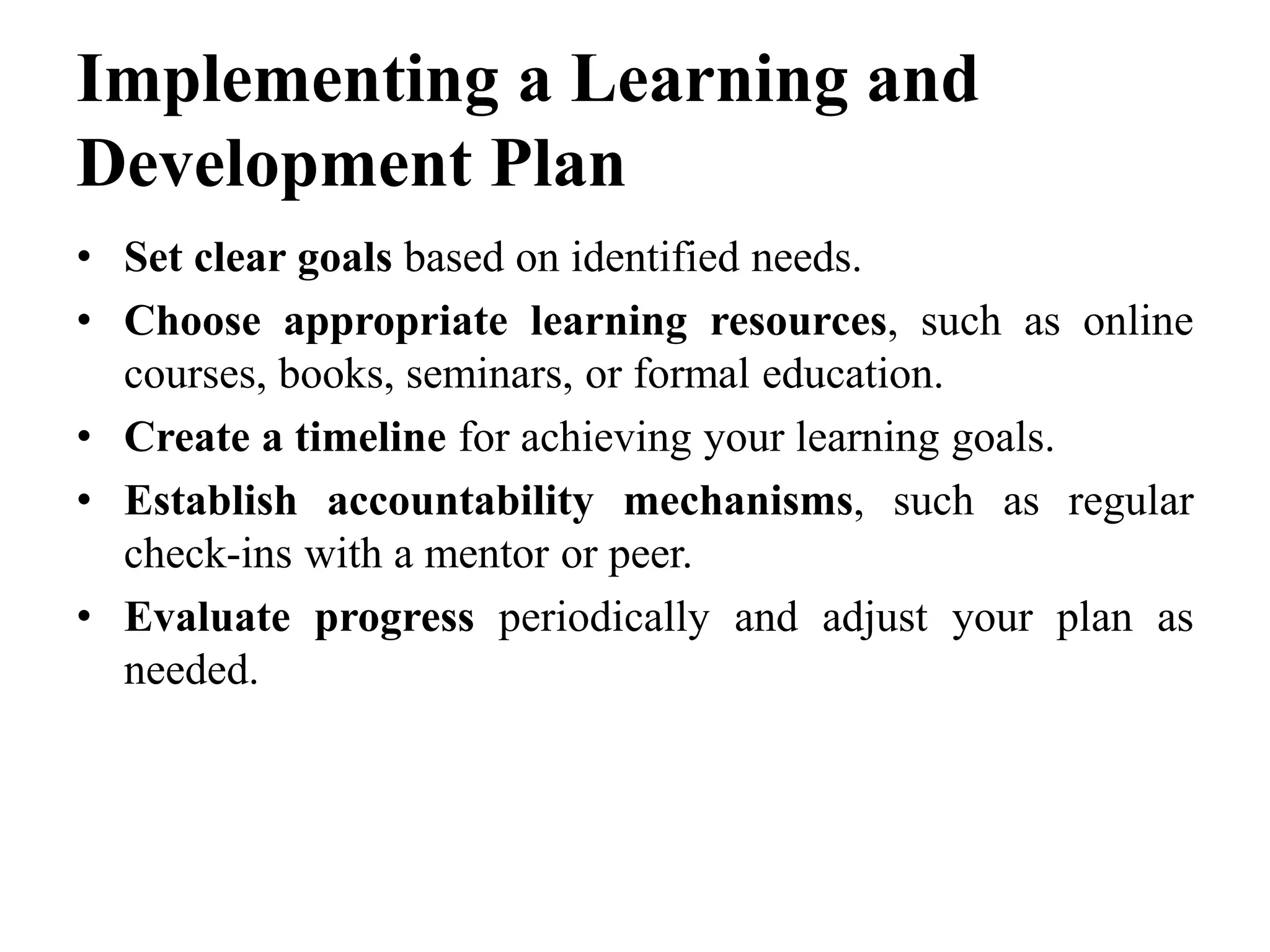 Implementing a Learning and
Development Plan
• Set clear goals based on identified needs.
• Choose appropriate learning resources, such as online
courses, books, seminars, or formal education.
• Create a timeline for achieving your learning goals.
• Establish accountability mechanisms, such as regular
check-ins with a mentor or peer.
• Evaluate progress periodically and adjust your plan as
needed.
 