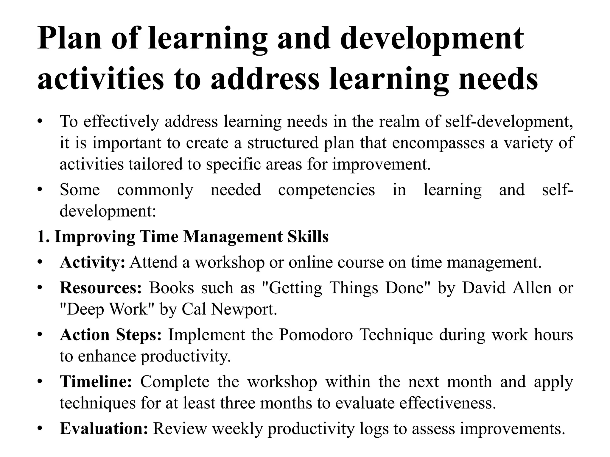 Plan of learning and development
activities to address learning needs
• To effectively address learning needs in the realm of self-development,
it is important to create a structured plan that encompasses a variety of
activities tailored to specific areas for improvement.
• Some commonly needed competencies in learning and self-
development:
1. Improving Time Management Skills
• Activity: Attend a workshop or online course on time management.
• Resources: Books such as "Getting Things Done" by David Allen or
"Deep Work" by Cal Newport.
• Action Steps: Implement the Pomodoro Technique during work hours
to enhance productivity.
• Timeline: Complete the workshop within the next month and apply
techniques for at least three months to evaluate effectiveness.
• Evaluation: Review weekly productivity logs to assess improvements.
 