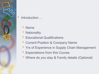  Introduction …
 Name
 Nationality
 Educational Qualifications
 Current Position & Company Name
 Yrs of Experience in Supply Chain Management
 Expectations from this Course
 Where do you stay & Family details (Optional)
 