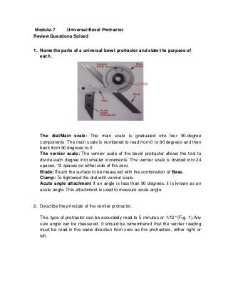 Module-7     Universal Bevel Protractor
Review Questions Solved


1. Name the parts of a universal bevel protractor and state the purpose of
   each.




   The dial/Main scale: The main scale is graduated into four 90-degree
   components. The main scale is numbered to read from 0 to 90 degrees and then
   back from 90 degrees to 0
   The vernier scale: The vernier scale of the bevel protractor allows the tool to
   divide each degree into smaller increments. The vernier scale is divided into 24
   spaces, 12 spaces on either side of the zero.
   Blade: Touch the surface to be measured with the combination of Base.
   Clamp: To tightened the dial with vernier scale.
   Acute angle attachment If an angle is less than 90 degrees, it is known as an
   acute angle. This attachment is used to measure acute angle.


2. Describe the principle of the vernier protractor.

   This type of protractor can be accurately read to 5 minutes or 1/12° (Fig. 1).Any
   size angle can be measured. It should be remembered that the vernier reading
   must be read in the same direction from zero as the protractors, either right or
   left.
 
