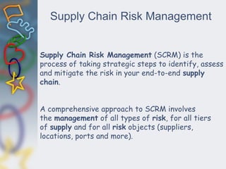 Supply Chain Risk Management
Supply Chain Risk Management (SCRM) is the
process of taking strategic steps to identify, assess
and mitigate the risk in your end-to-end supply
chain.
A comprehensive approach to SCRM involves
the management of all types of risk, for all tiers
of supply and for all risk objects (suppliers,
locations, ports and more).
 