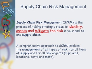 Supply Chain Risk Management
Supply Chain Risk Management (SCRM) is the
process of taking strategic steps to identify,
assess and mitigate the risk in your end-to-
end supply chain.
A comprehensive approach to SCRM involves
the management of all types of risk, for all tiers
of supply and for all risk objects (suppliers,
locations, ports and more).
 