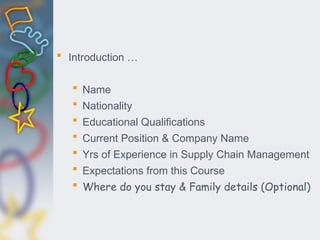  Introduction …
 Name
 Nationality
 Educational Qualifications
 Current Position & Company Name
 Yrs of Experience in Supply Chain Management
 Expectations from this Course
 Where do you stay & Family details (Optional)
 