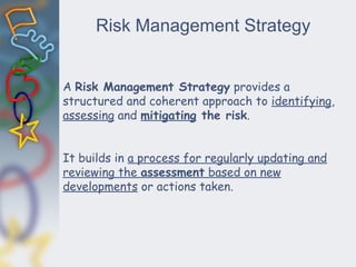 Risk Management Strategy
A Risk Management Strategy provides a
structured and coherent approach to identifying,
assessing and mitigating the risk.
It builds in a process for regularly updating and
reviewing the assessment based on new
developments or actions taken.
 