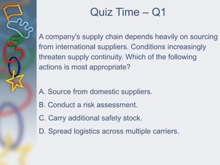Quiz Time – Q1
A company's supply chain depends heavily on sourcing
from international suppliers. Conditions increasingly
threaten supply continuity. Which of the following
actions is most appropriate?
A. Source from domestic suppliers.
B. Conduct a risk assessment.
C. Carry additional safety stock.
D. Spread logistics across multiple carriers.
 