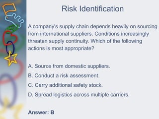 Risk Identification
A company's supply chain depends heavily on sourcing
from international suppliers. Conditions increasingly
threaten supply continuity. Which of the following
actions is most appropriate?
A. Source from domestic suppliers.
B. Conduct a risk assessment.
C. Carry additional safety stock.
D. Spread logistics across multiple carriers.
Answer: B
 