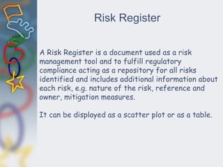Risk Register
A Risk Register is a document used as a risk
management tool and to fulfill regulatory
compliance acting as a repository for all risks
identified and includes additional information about
each risk, e.g. nature of the risk, reference and
owner, mitigation measures.
It can be displayed as a scatter plot or as a table.
 