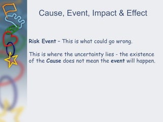 Cause, Event, Impact & Effect
Risk Event – This is what could go wrong.
This is where the uncertainty lies - the existence
of the Cause does not mean the event will happen.
 
