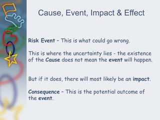 Cause, Event, Impact & Effect
Risk Event – This is what could go wrong.
This is where the uncertainty lies - the existence
of the Cause does not mean the event will happen.
But if it does, there will most likely be an impact.
Consequence – This is the potential outcome of
the event.
 