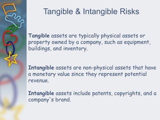 Tangible & Intangible Risks
Tangible assets are typically physical assets or
property owned by a company, such as equipment,
buildings, and inventory.
Intangible assets are non-physical assets that have
a monetary value since they represent potential
revenue.
Intangible assets include patents, copyrights, and a
company's brand.
 