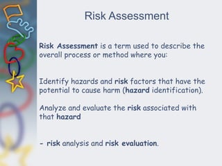 Risk Assessment
Risk Assessment is a term used to describe the
overall process or method where you:
Identify hazards and risk factors that have the
potential to cause harm (hazard identification).
Analyze and evaluate the risk associated with
that hazard
- risk analysis and risk evaluation.
 