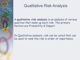Qualitative Risk Analysis
A qualitative risk analysis is an analysis of various
qualities that make up each risk. The primary
factors are Probability & Impact.
In Qualitative analysis, risk can be rated that can
be used to rank the risk in order of importance.
 