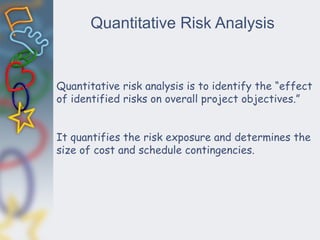 Quantitative Risk Analysis
Quantitative risk analysis is to identify the “effect
of identified risks on overall project objectives.”
It quantifies the risk exposure and determines the
size of cost and schedule contingencies.
 