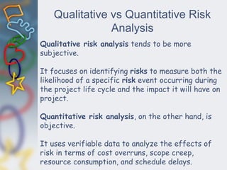 Qualitative vs Quantitative Risk
Analysis
Qualitative risk analysis tends to be more
subjective.
It focuses on identifying risks to measure both the
likelihood of a specific risk event occurring during
the project life cycle and the impact it will have on
project.
Quantitative risk analysis, on the other hand, is
objective.
It uses verifiable data to analyze the effects of
risk in terms of cost overruns, scope creep,
resource consumption, and schedule delays.
 