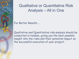 Qualitative or Quantitative Risk
Analysis – All in One
For Better Results …
Qualitative and Quantitative risk analysis should be
conducted in tandem, giving you the best possible
insight into the risks and their potential impact on
the successful execution of your project.
 