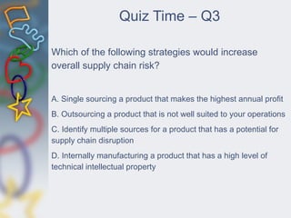 Quiz Time – Q3
Which of the following strategies would increase
overall supply chain risk?
A. Single sourcing a product that makes the highest annual profit
B. Outsourcing a product that is not well suited to your operations
C. Identify multiple sources for a product that has a potential for
supply chain disruption
D. Internally manufacturing a product that has a high level of
technical intellectual property
 