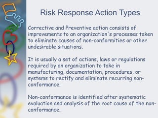 Risk Response Action Types
Corrective and Preventive action consists of
improvements to an organization's processes taken
to eliminate causes of non-conformities or other
undesirable situations.
It is usually a set of actions, laws or regulations
required by an organization to take in
manufacturing, documentation, procedures, or
systems to rectify and eliminate recurring non-
conformance.
Non-conformance is identified after systematic
evaluation and analysis of the root cause of the non-
conformance.
 