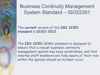 Business Continuity Management
System Standard – ISO22301
The current version of the ISO 22301
standard is 22301:2012.
The ISO 22301 BCMS standard is designed to
ensure that a robust business continuity
management system has been established, and that
internal staff members are fully aware of their role
within the system should an incident occur.
 