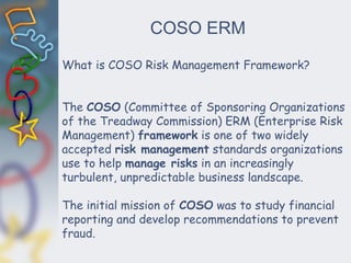 COSO ERM
What is COSO Risk Management Framework?
The COSO (Committee of Sponsoring Organizations
of the Treadway Commission) ERM (Enterprise Risk
Management) framework is one of two widely
accepted risk management standards organizations
use to help manage risks in an increasingly
turbulent, unpredictable business landscape.
The initial mission of COSO was to study financial
reporting and develop recommendations to prevent
fraud.
 