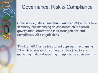 Governance, Risk & Compliance
Governance, Risk and Compliance (GRC) refers to a
strategy for managing an organization's overall
governance, enterprise risk management and
compliance with regulations.
Think of GRC as a structured approach to aligning
IT with business objectives, while effectively
managing risk and meeting compliance requirements.
 