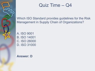 Which ISO Standard provides guidelines for the Risk
Management in Supply Chain of Organizations?
A. ISO 9001
B. ISO 14001
C. ISO 26000
D. ISO 31000
Answer: D
Quiz Time – Q4
 