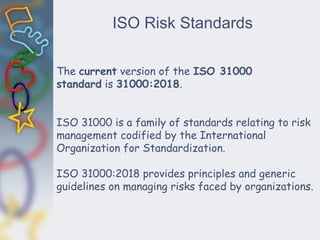 ISO Risk Standards
The current version of the ISO 31000
standard is 31000:2018.
ISO 31000 is a family of standards relating to risk
management codified by the International
Organization for Standardization.
ISO 31000:2018 provides principles and generic
guidelines on managing risks faced by organizations.
 