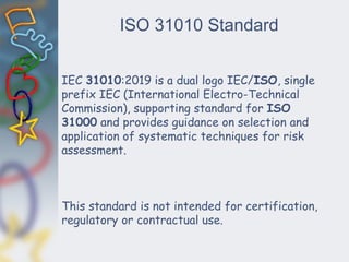 ISO 31010 Standard
IEC 31010:2019 is a dual logo IEC/ISO, single
prefix IEC (International Electro-Technical
Commission), supporting standard for ISO
31000 and provides guidance on selection and
application of systematic techniques for risk
assessment.
This standard is not intended for certification,
regulatory or contractual use.
 
