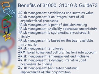 Benefits of 31000, 31010 & Guide73
Risk management establishes and sustains value
Risk management is an integral part of all
organizational processes
Risk management is part of decision making
Risk management explicitly addresses uncertainty
Risk management is systematic, structured &
timely
Risk management is based on the best available
information
Risk management is tailored
RM takes human and cultural factors into account
Risk management is transparent and inclusive
Risk management is dynamic, iterative, and
responsive to change
Risk management facilitates continual
improvement of the organization
 
